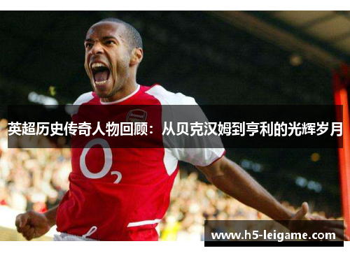 英超历史传奇人物回顾:从贝克汉姆到亨利的光辉岁月 英超历史传奇人物回顾:从贝克汉姆到亨利的光辉岁月