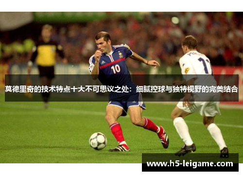 莫德里奇的技术特点十大不可思议之处:细腻控球与独特视野的完美结合 莫德里奇的技术特点十大不可思议之处:细腻控球与独特视野的完美结合