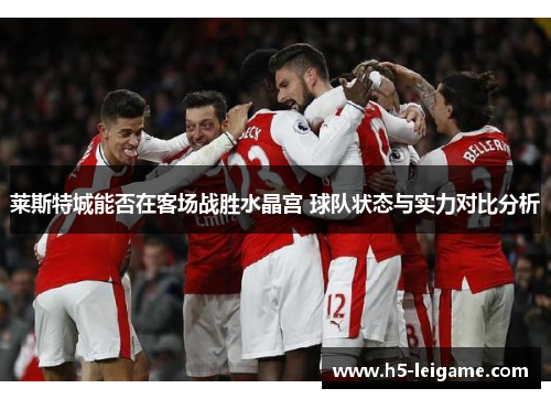 莱斯特城能否在客场战胜水晶宫 球队状态与实力对比分析 莱斯特城能否在客场战胜水晶宫 球队状态与实力对比分析