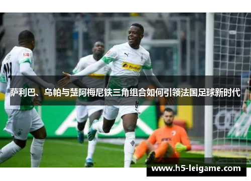 萨利巴、乌帕与楚阿梅尼铁三角组合如何引领法国足球新时代 萨利巴、乌帕与楚阿梅尼铁三角组合如何引领法国足球新时代