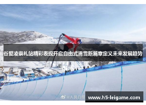谷爱凌崇礼站精彩表现开启自由式滑雪新篇章定义未来发展趋势 谷爱凌崇礼站精彩表现开启自由式滑雪新篇章定义未来发展趋势