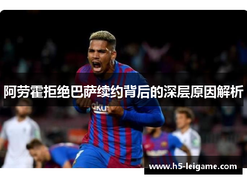 阿劳霍拒绝巴萨续约背后的深层原因解析 阿劳霍拒绝巴萨续约背后的深层原因解析