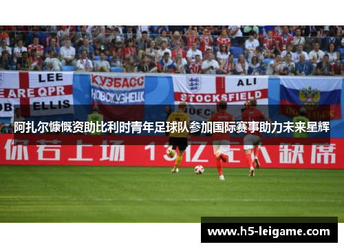 阿扎尔慷慨资助比利时青年足球队参加国际赛事助力未来星辉