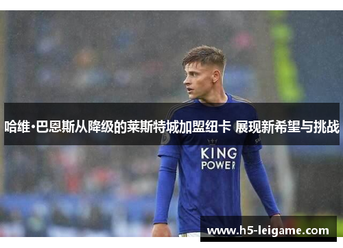 哈维·巴恩斯从降级的莱斯特城加盟纽卡 展现新希望与挑战